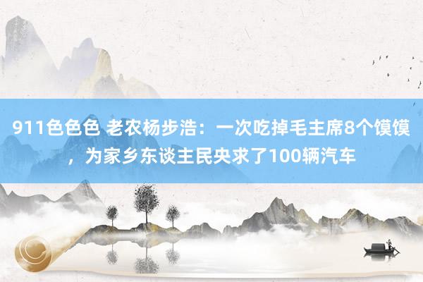 911色色色 老农杨步浩：一次吃掉毛主席8个馍馍，为家乡东谈主民央求了100辆汽车