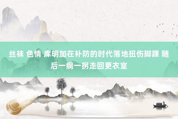 丝袜 色情 库明加在补防的时代落地扭伤脚踝 随后一瘸一拐走回更衣室