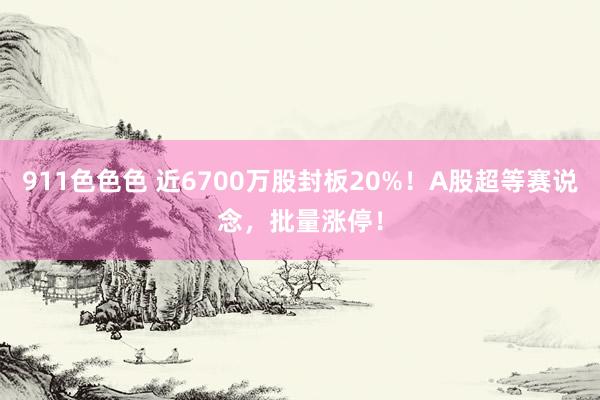 911色色色 近6700万股封板20%！A股超等赛说念，批量涨停！