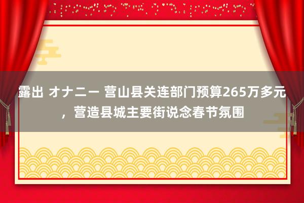 露出 オナニー 营山县关连部门预算265万多元，营造县城主要街说念春节氛围