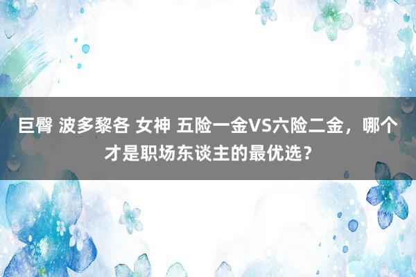 巨臀 波多黎各 女神 五险一金VS六险二金，哪个才是职场东谈主的最优选？