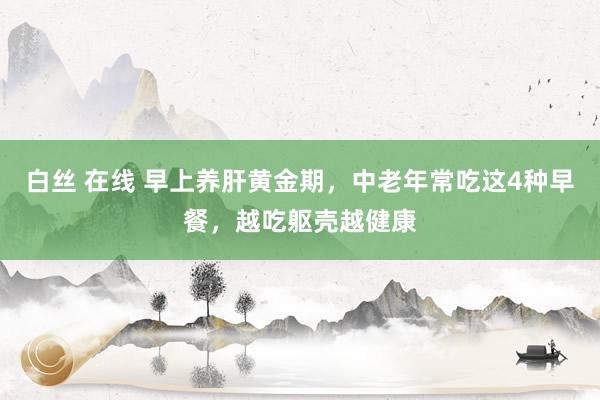 白丝 在线 早上养肝黄金期，中老年常吃这4种早餐，越吃躯壳越健康