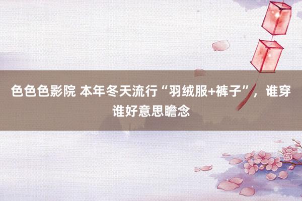 色色色影院 本年冬天流行“羽绒服+裤子”，谁穿谁好意思瞻念