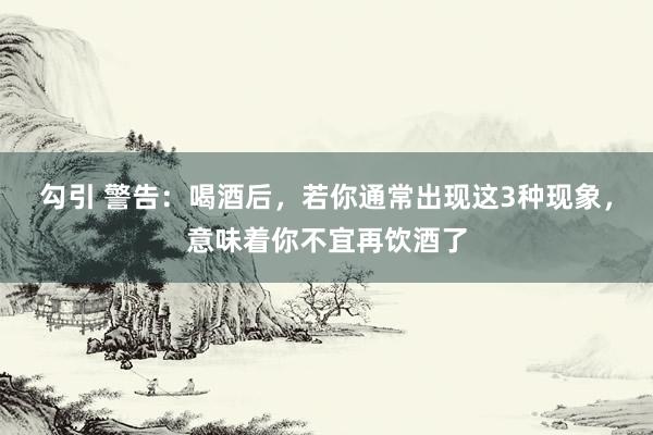 勾引 警告：喝酒后，若你通常出现这3种现象，意味着你不宜再饮酒了