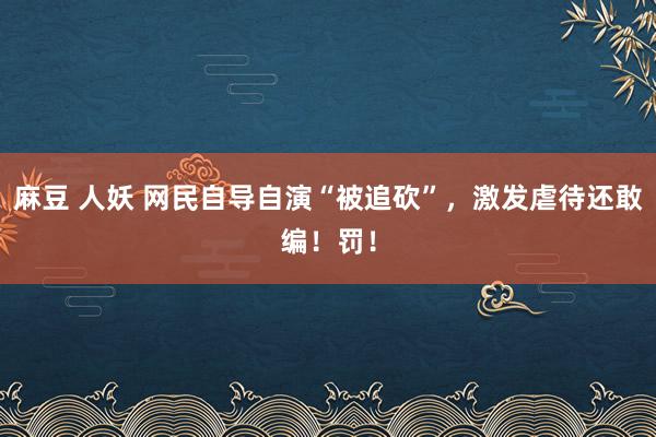 麻豆 人妖 网民自导自演“被追砍”，激发虐待还敢编！罚！