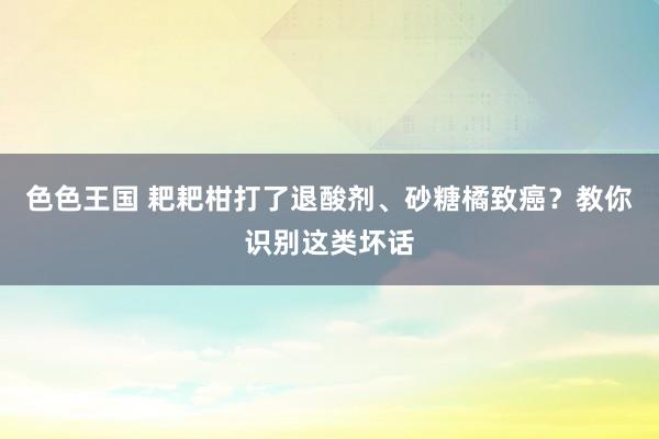 色色王国 耙耙柑打了退酸剂、砂糖橘致癌？教你识别这类坏话