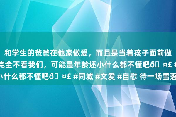 和学生的爸爸在他家做爱，而且是当着孩子面前做爱，太刺激了，孩子完全不看我们，可能是年龄还小什么都不懂吧🤣 #同城 #文爱 #自慰 待一场雪落。