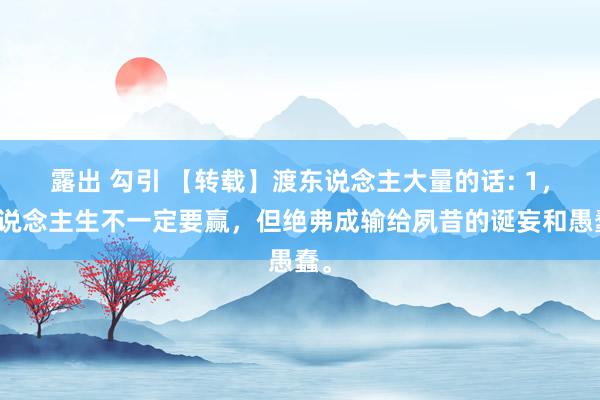 露出 勾引 【转载】渡东说念主大量的话: 1，东说念主生不一定要赢，但绝弗成输给夙昔的诞妄和愚蠢。