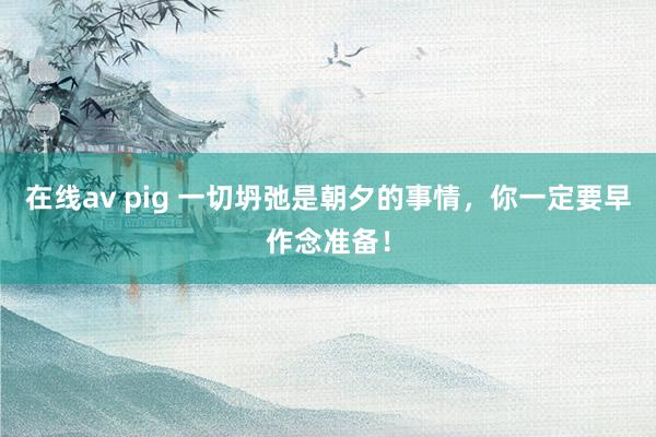 在线av pig 一切坍弛是朝夕的事情，你一定要早作念准备！