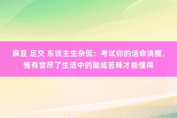 麻豆 足交 东谈主生杂侃：考试你的活命清醒，惟有尝尽了生活中的酸咸苦辣才能懂得