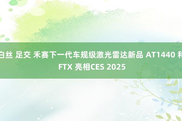 白丝 足交 禾赛下一代车规级激光雷达新品 AT1440 和 FTX 亮相CES 2025