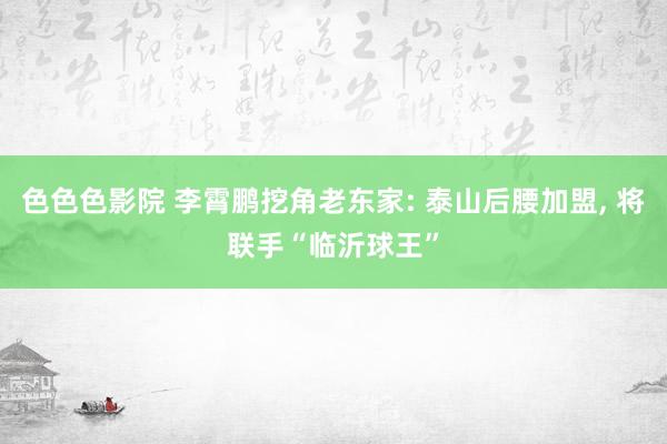 色色色影院 李霄鹏挖角老东家: 泰山后腰加盟， 将联手“临沂球王”