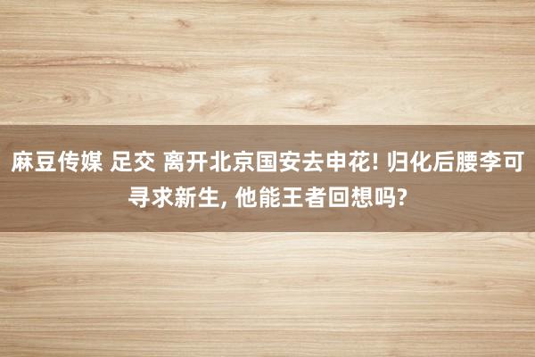 麻豆传媒 足交 离开北京国安去申花! 归化后腰李可寻求新生， 他能王者回想吗?