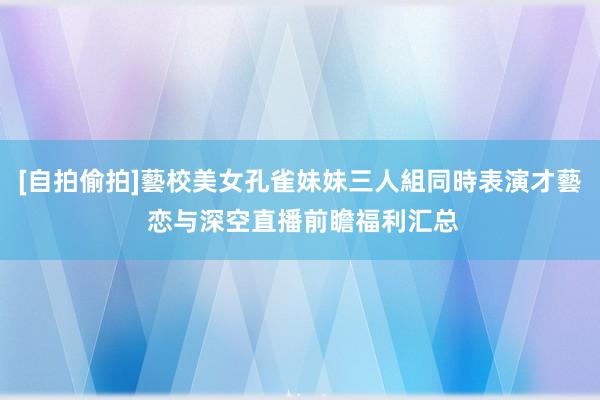 [自拍偷拍]藝校美女孔雀妹妹三人組同時表演才藝 恋与深空直播前瞻福利汇总