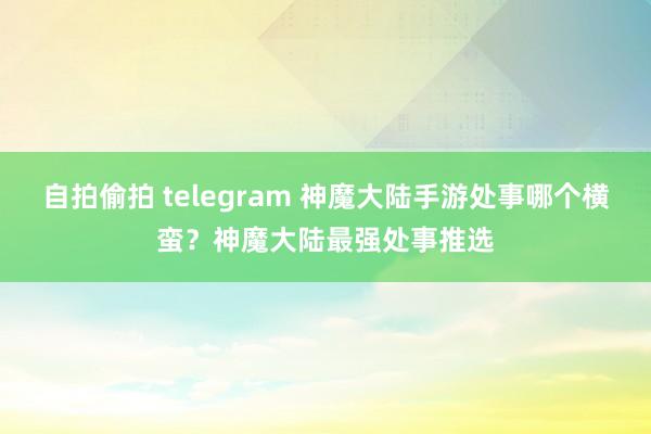 自拍偷拍 telegram 神魔大陆手游处事哪个横蛮？神魔大陆最强处事推选