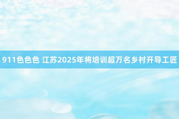 911色色色 江苏2025年将培训超万名乡村开导工匠