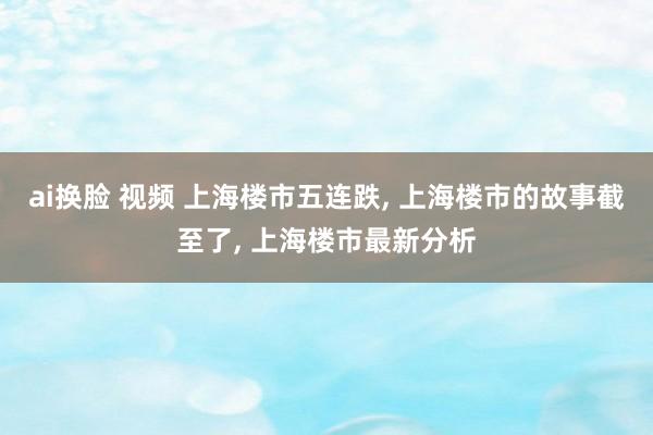 ai换脸 视频 上海楼市五连跌， 上海楼市的故事截至了， 上海楼市最新分析