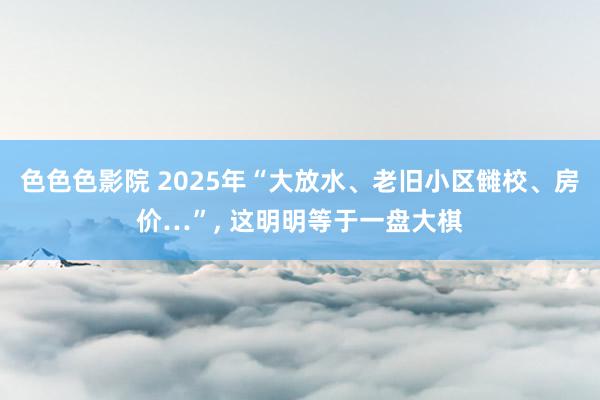 色色色影院 2025年“大放水、老旧小区雠校、房价…”， 这明明等于一盘大棋