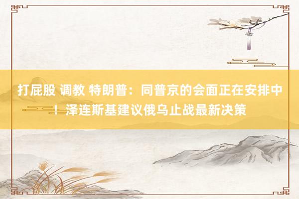 打屁股 调教 特朗普：同普京的会面正在安排中！泽连斯基建议俄乌止战最新决策