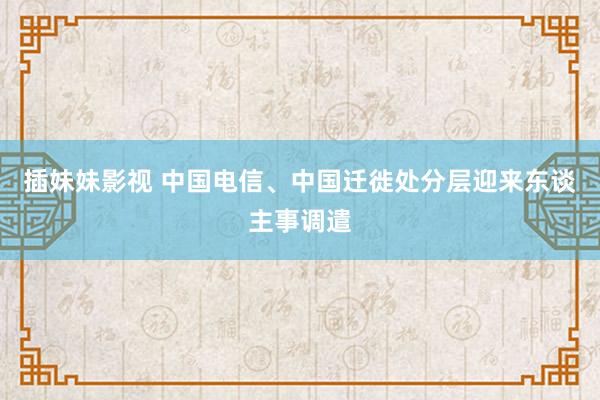 插妹妹影视 中国电信、中国迁徙处分层迎来东谈主事调遣