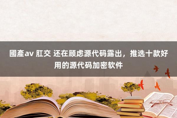 國產av 肛交 还在顾虑源代码露出，推选十款好用的源代码加密软件