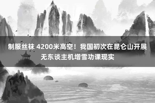 制服丝袜 4200米高空！我国初次在昆仑山开展无东谈主机增雪功课现实