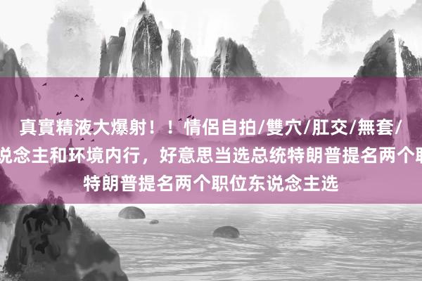 真實精液大爆射！！情侶自拍/雙穴/肛交/無套/大量噴精 商东说念主和环境内行，好意思当选总统特朗普提名两个职位东说念主选