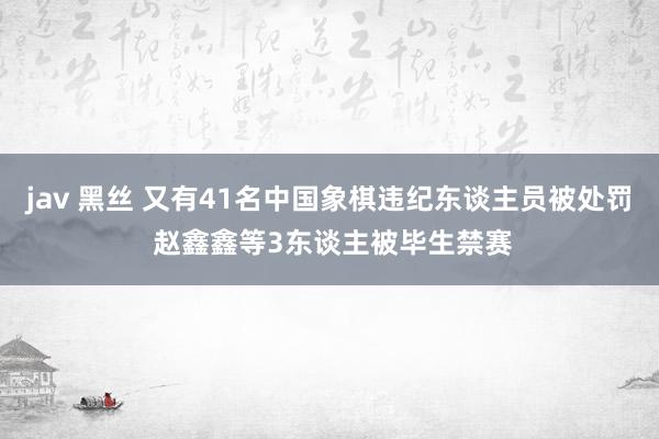 jav 黑丝 又有41名中国象棋违纪东谈主员被处罚 赵鑫鑫等3东谈主被毕生禁赛