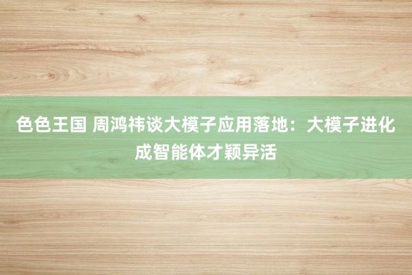 色色王国 周鸿祎谈大模子应用落地：大模子进化成智能体才颖异活