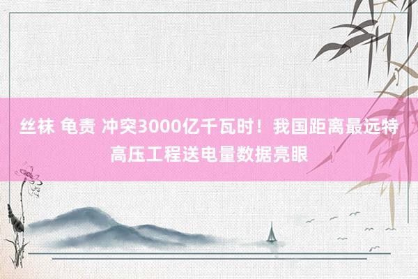 丝袜 龟责 冲突3000亿千瓦时！我国距离最远特高压工程送电量数据亮眼