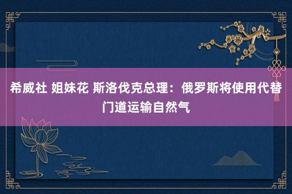 希威社 姐妹花 斯洛伐克总理：俄罗斯将使用代替门道运输自然气