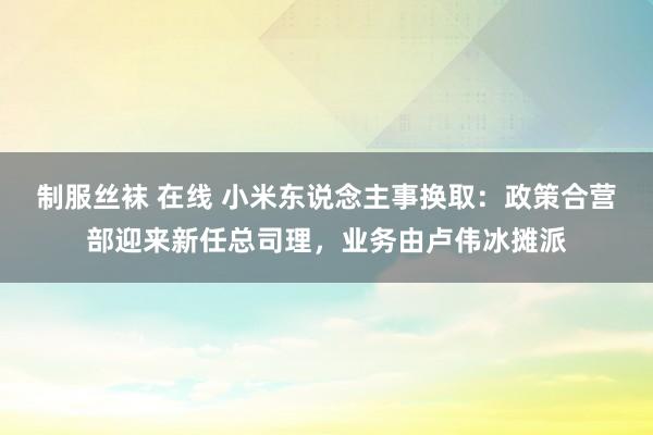 制服丝袜 在线 小米东说念主事换取：政策合营部迎来新任总司理，业务由卢伟冰摊派