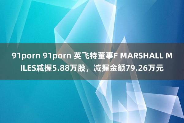 91porn 91porn 英飞特董事F MARSHALL MILES减握5.88万股，减握金额79.26万元