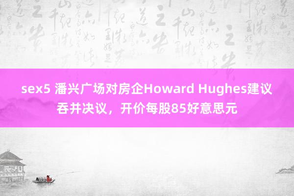 sex5 潘兴广场对房企Howard Hughes建议吞并决议，开价每股85好意思元