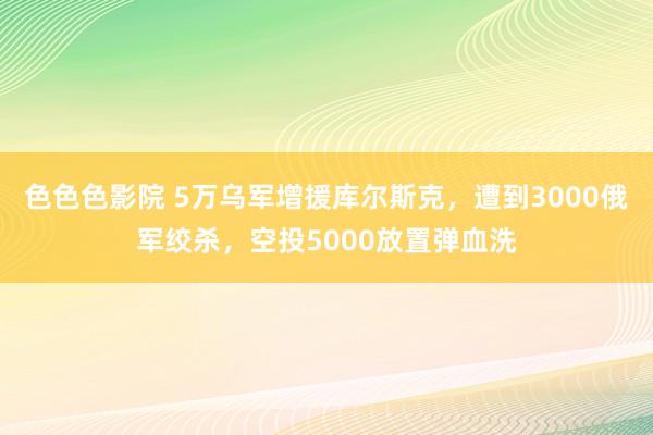 色色色影院 5万乌军增援库尔斯克，遭到3000俄军绞杀，空投5000放置弹血洗