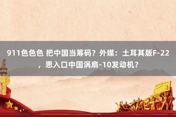 911色色色 把中国当筹码？外媒：土耳其版F-22，思入口中国涡扇-10发动机？