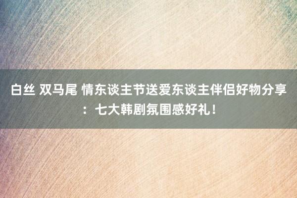 白丝 双马尾 情东谈主节送爱东谈主伴侣好物分享：七大韩剧氛围感好礼！