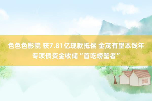 色色色影院 获7.81亿现款抵偿 金茂有望本钱年专项债资金收储“首吃螃蟹者”