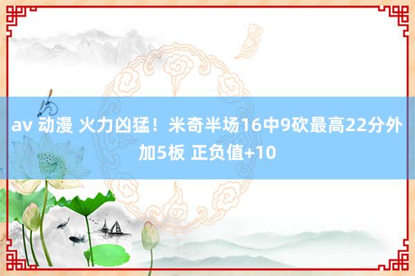 av 动漫 火力凶猛！米奇半场16中9砍最高22分外加5板 正负值+10