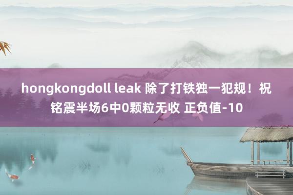 hongkongdoll leak 除了打铁独一犯规！祝铭震半场6中0颗粒无收 正负值-10