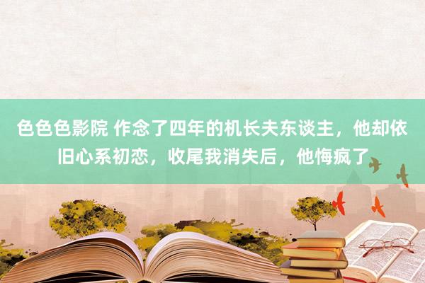 色色色影院 作念了四年的机长夫东谈主，他却依旧心系初恋，收尾我消失后，他悔疯了