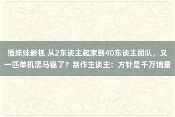 插妹妹影视 从2东谈主起家到40东谈主团队，又一匹单机黑马稳了？制作主谈主：方针是千万销量