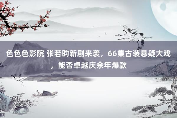 色色色影院 张若昀新剧来袭，66集古装悬疑大戏，能否卓越庆余年爆款