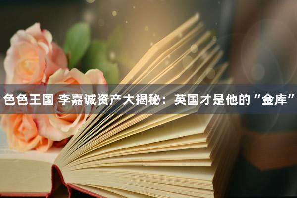 色色王国 李嘉诚资产大揭秘：英国才是他的“金库”