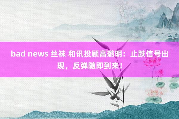 bad news 丝袜 和讯投顾高璐明：止跌信号出现，反弹随即到来！