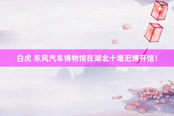 白虎 东风汽车博物馆在湖北十堰汜博开馆！