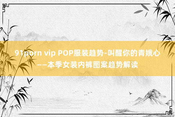 91porn vip POP服装趋势-叫醒你的青娥心——本季女装内裤图案趋势解读