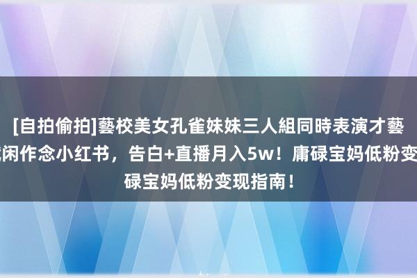 [自拍偷拍]藝校美女孔雀妹妹三人組同時表演才藝 30岁赋闲作念小红书，告白+直播月入5w！庸碌宝妈低粉变现指南！