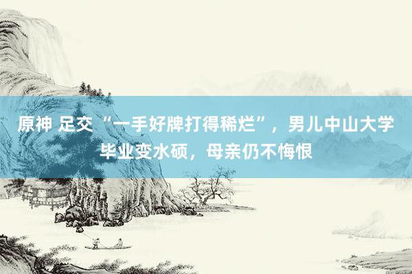 原神 足交 “一手好牌打得稀烂”，男儿中山大学毕业变水硕，母亲仍不悔恨