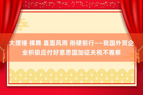 大摆锤 裸舞 直面风雨 刚硬前行——我国外贸企业积极应付好意思国加征关税不雅察